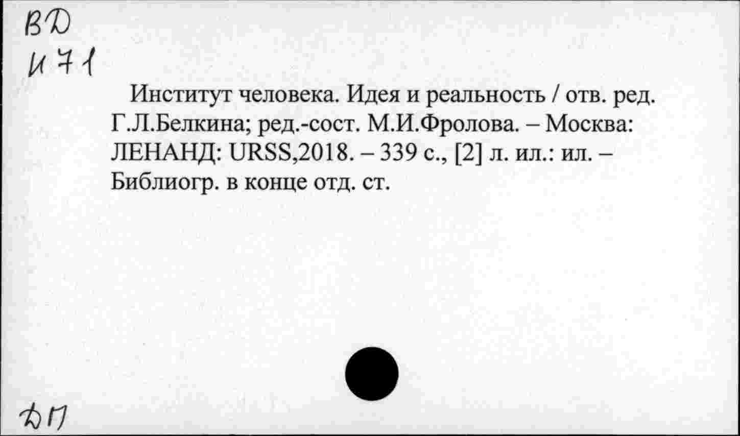 ﻿Институт человека. Идея и реальность / отв. ред. Г.Л.Белкина; ред.-сост. М.И.Фролова. - Москва: ЛЕНАНД: иЛ88,2018. - 339 с., [2] л. ил.: ил. -Библиогр. в конце отд. ст.